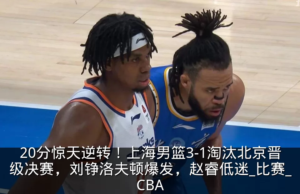 20分惊天逆转!上海男篮3-1淘汰北京晋级决赛,刘铮洛夫顿爆发,赵睿低迷_比赛_CBA
